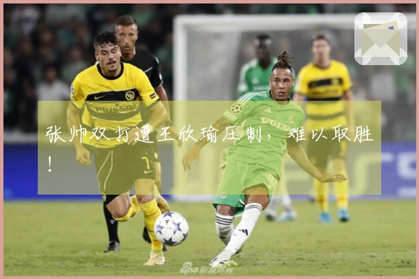 张帅双打遭王欣瑜压制，难以取胜！