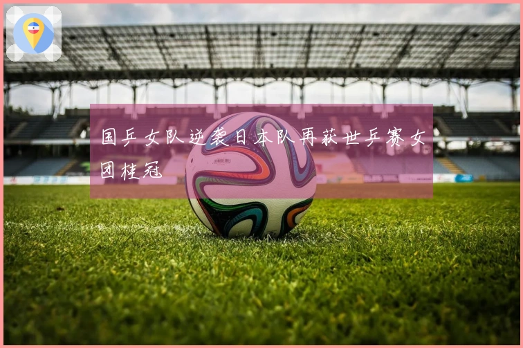 国乒女队逆袭日本队再获世乒赛女团桂冠