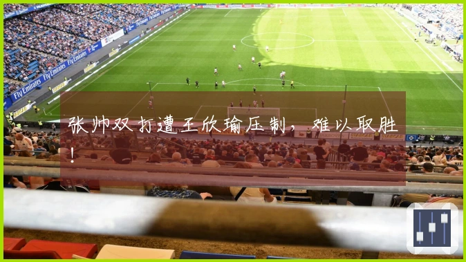 张帅双打遭王欣瑜压制，难以取胜！